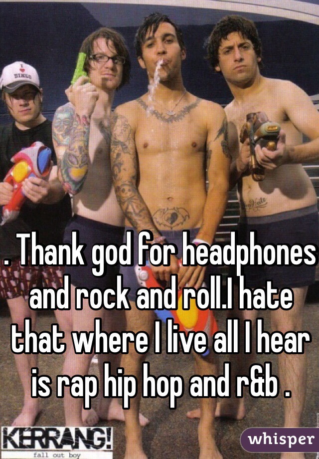 . Thank god for headphones and rock and roll.I hate that where I live all I hear is rap hip hop and r&b .