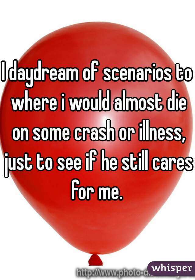 I daydream of scenarios to where i would almost die on some crash or illness, just to see if he still cares for me. 