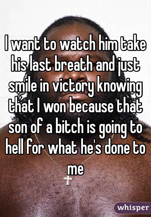 I want to watch him take his last breath and just smile in victory knowing that I won because that son of a bitch is going to hell for what he's done to me