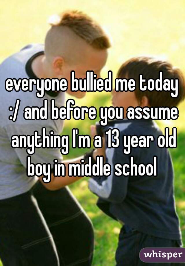 everyone bullied me today :/ and before you assume anything I'm a 13 year old boy in middle school 