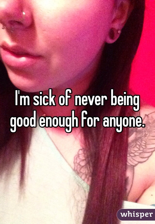 I'm sick of never being good enough for anyone. 