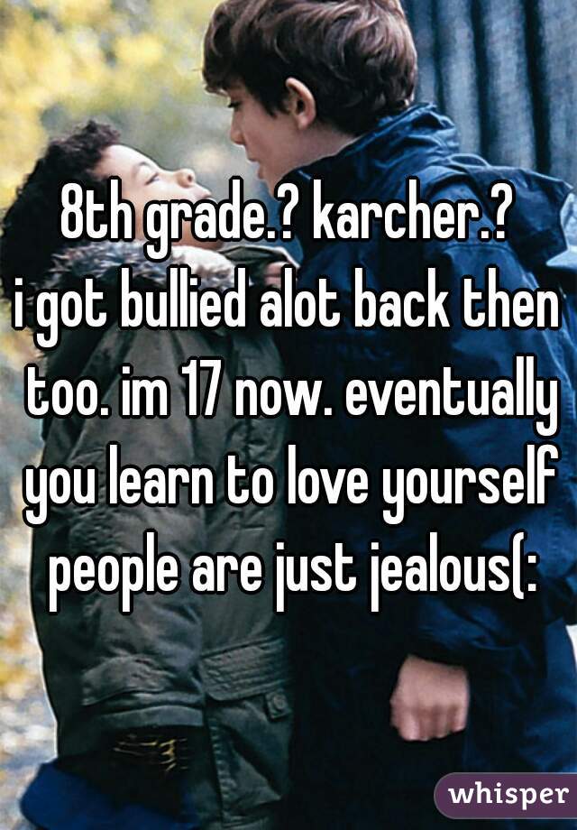 8th grade.? karcher.?
i got bullied alot back then too. im 17 now. eventually you learn to love yourself people are just jealous(: