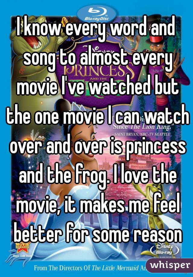 I know every word and song to almost every movie I've watched but the one movie I can watch over and over is princess and the frog. I love the movie, it makes me feel better for some reason