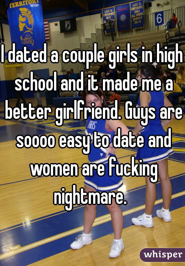 I dated a couple girls in high school and it made me a better girlfriend. Guys are soooo easy to date and women are fucking nightmare.  