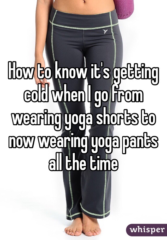 How to know it's getting cold when I go from wearing yoga shorts to now wearing yoga pants all the time 