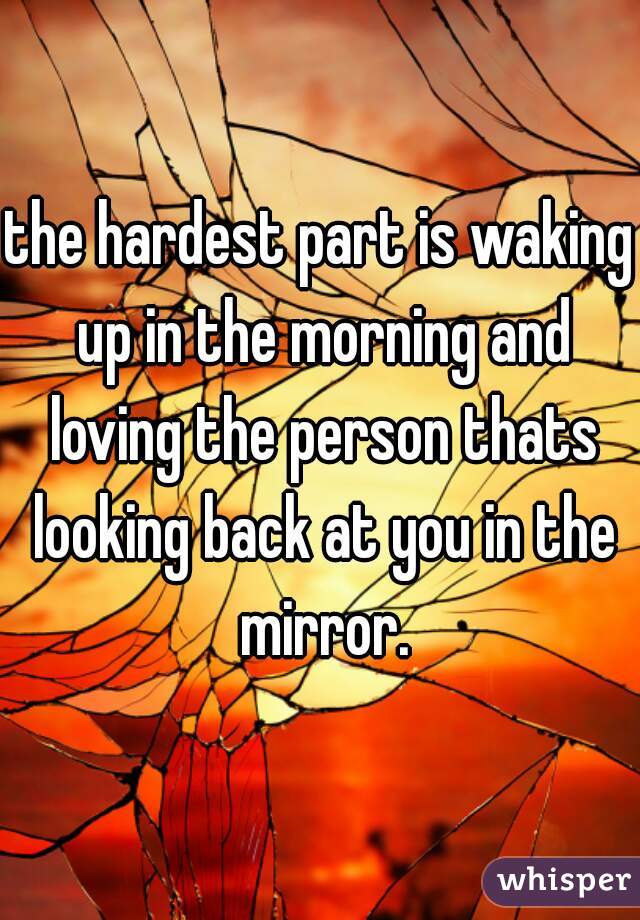 the hardest part is waking up in the morning and loving the person thats looking back at you in the mirror.