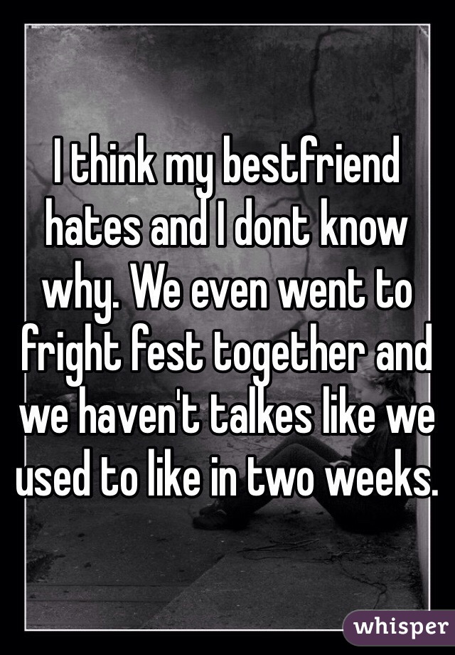 I think my bestfriend hates and I dont know why. We even went to fright fest together and we haven't talkes like we used to like in two weeks.