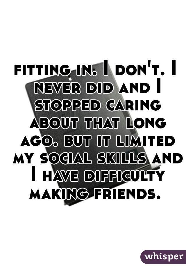 fitting in. I don't. I never did and I stopped caring about that long ago. but it limited my social skills and I have difficulty making friends. 