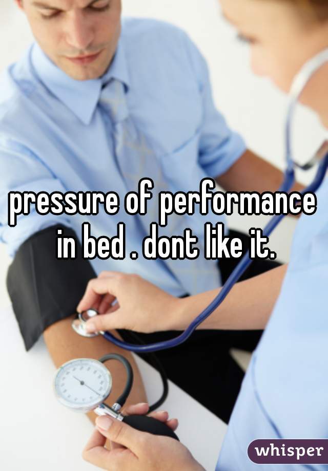 pressure of performance in bed . dont like it.
