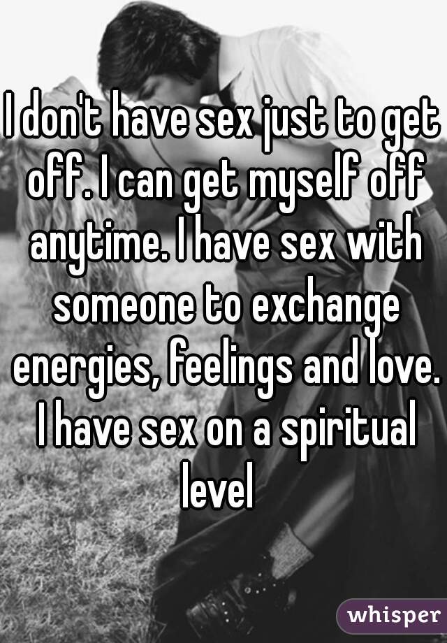 I don't have sex just to get off. I can get myself off anytime. I have sex with someone to exchange energies, feelings and love. I have sex on a spiritual level  
