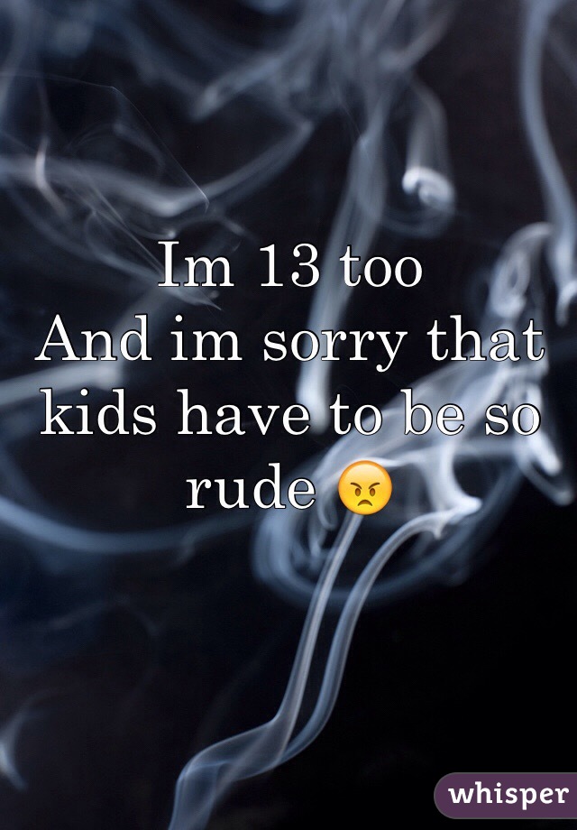 Im 13 too 
And im sorry that kids have to be so rude 😠 
