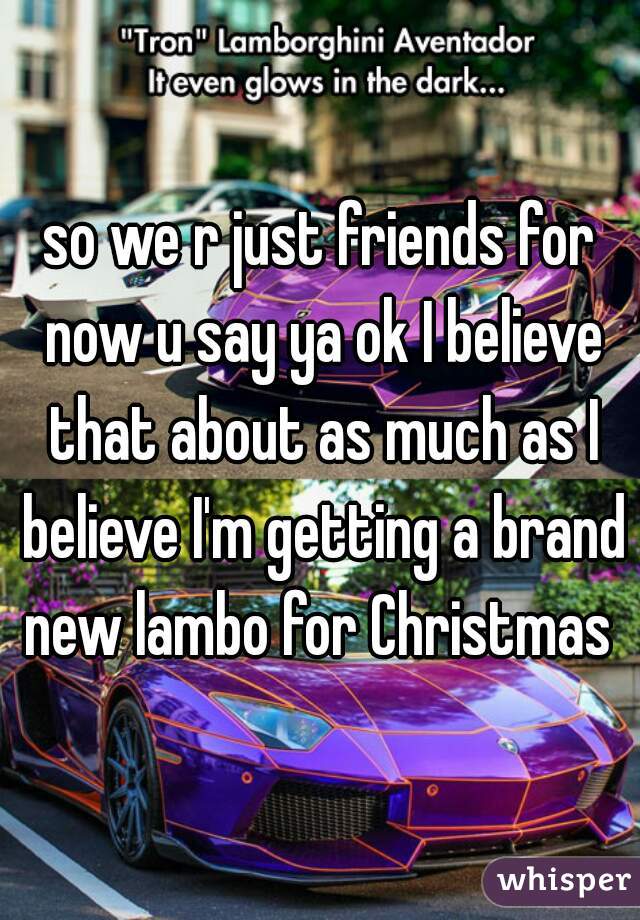 so we r just friends for now u say ya ok I believe that about as much as I believe I'm getting a brand new lambo for Christmas 