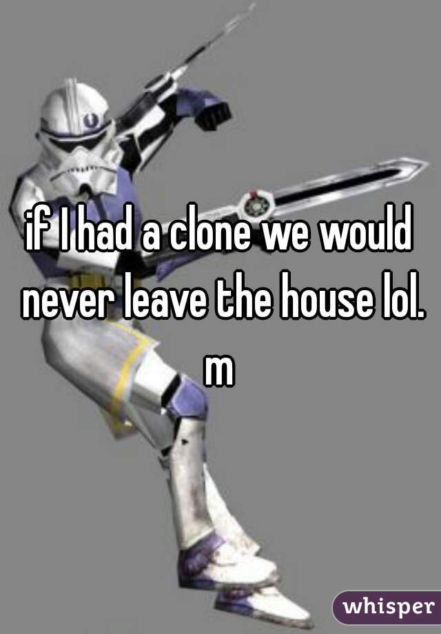 if I had a clone we would never leave the house lol. m 