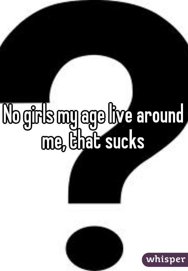 No girls my age live around me, that sucks 