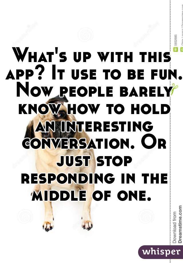 What's up with this app? It use to be fun. Now people barely know how to hold an interesting conversation. Or just stop responding in the middle of one. 