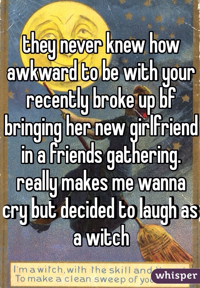 they never knew how awkward to be with your recently broke up bf bringing her new girlfriend in a friends gathering. really makes me wanna cry but decided to laugh as a witch 