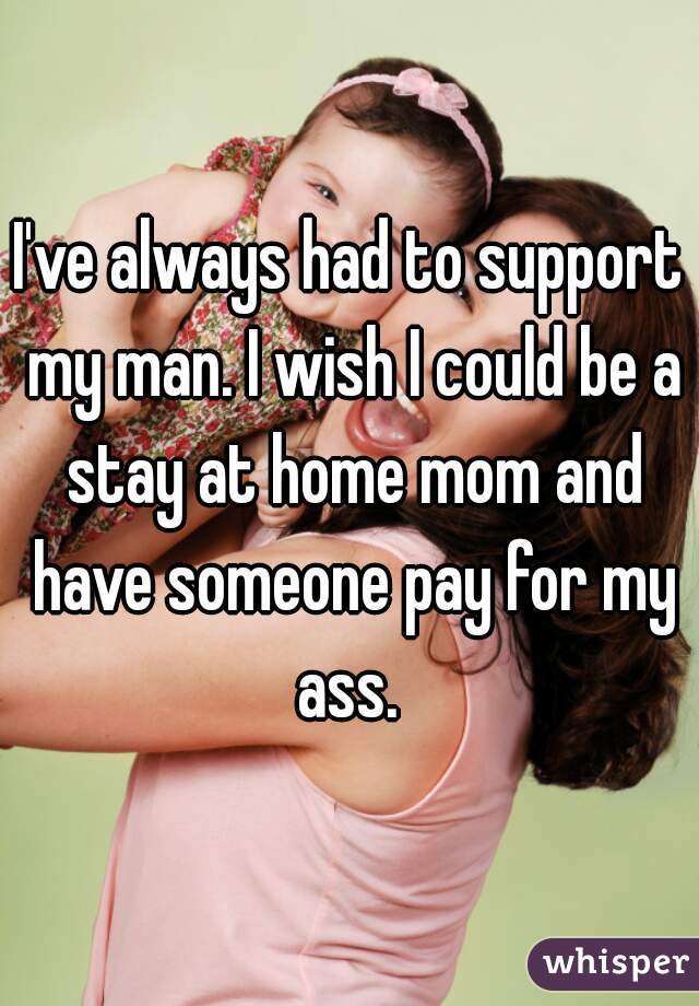 I've always had to support my man. I wish I could be a stay at home mom and have someone pay for my ass. 
