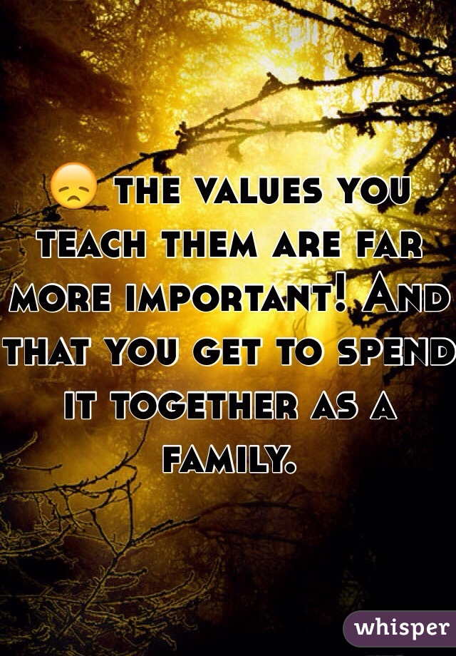 😞 the values you teach them are far more important! And that you get to spend it together as a family. 