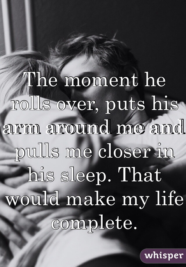 The moment he rolls over, puts his arm around me and pulls me closer in his sleep. That would make my life complete.