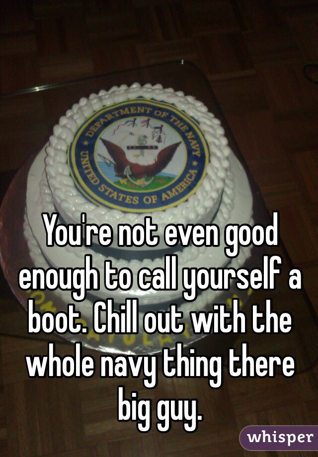 You're not even good enough to call yourself a boot. Chill out with the whole navy thing there big guy. 