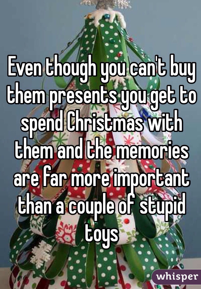 Even though you can't buy them presents you get to spend Christmas with them and the memories are far more important than a couple of stupid toys