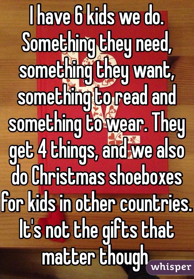 I have 6 kids we do. Something they need, something they want, something to read and something to wear. They get 4 things, and we also do Christmas shoeboxes for kids in other countries. It's not the gifts that matter though.