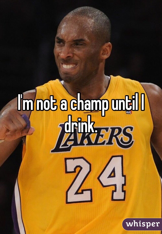 I'm not a champ until I drink.