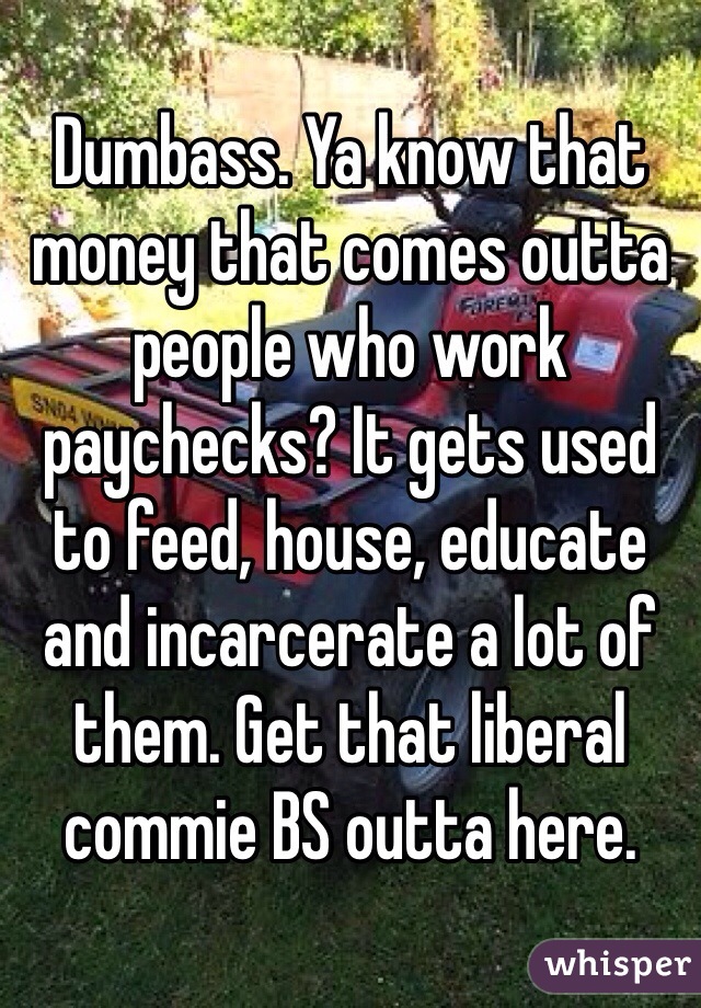 Dumbass. Ya know that money that comes outta people who work paychecks? It gets used to feed, house, educate and incarcerate a lot of them. Get that liberal commie BS outta here.