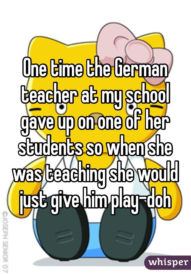 One time the German teacher at my school gave up on one of her students so when she was teaching she would just give him play-doh