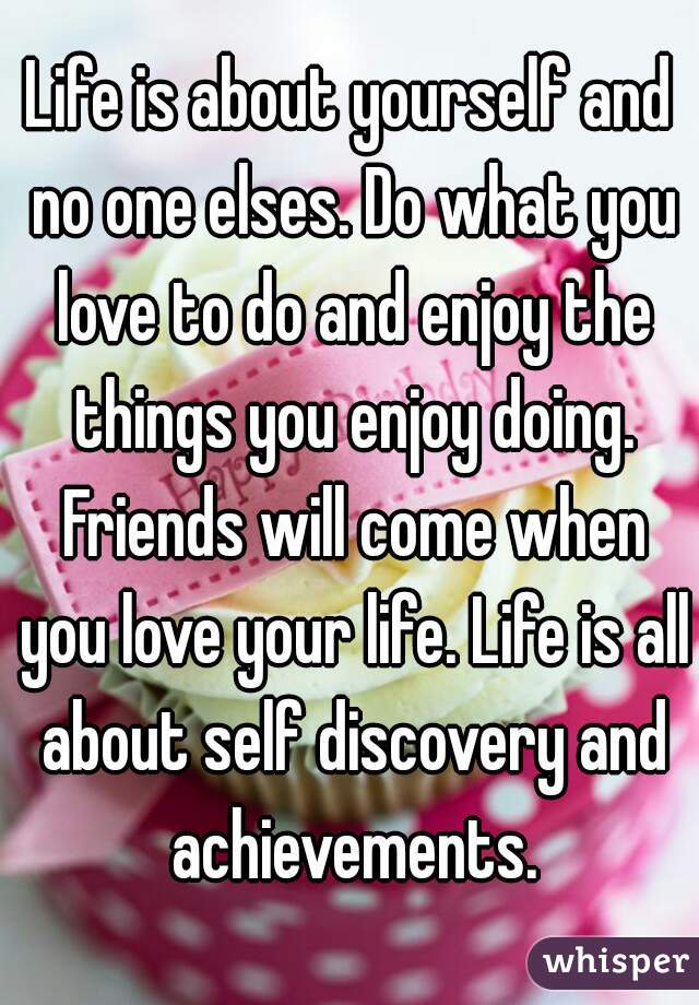 Life is about yourself and no one elses. Do what you love to do and enjoy the things you enjoy doing. Friends will come when you love your life. Life is all about self discovery and achievements.