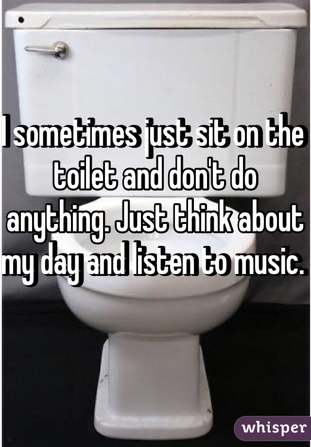 I sometimes just sit on the toilet and don't do anything. Just think about my day and listen to music. 