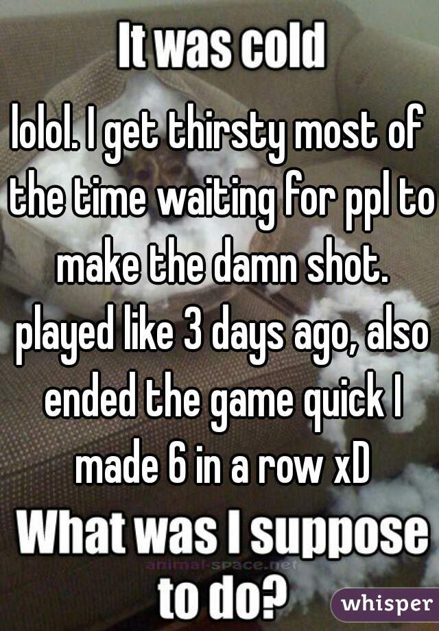 lolol. I get thirsty most of the time waiting for ppl to make the damn shot. played like 3 days ago, also ended the game quick I made 6 in a row xD