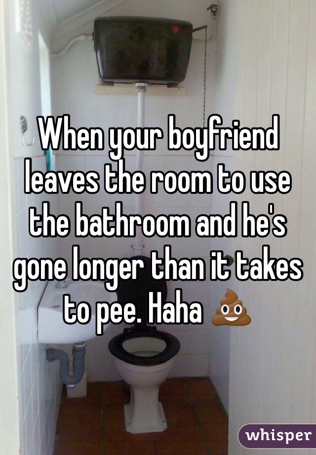 When your boyfriend leaves the room to use the bathroom and he's gone longer than it takes to pee. Haha 💩