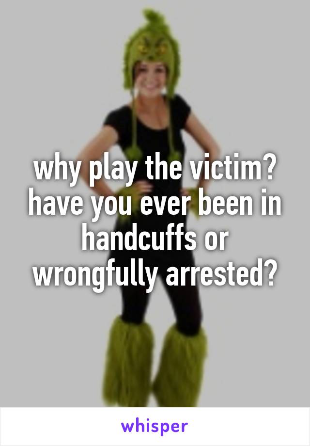 why play the victim? have you ever been in handcuffs or wrongfully arrested?