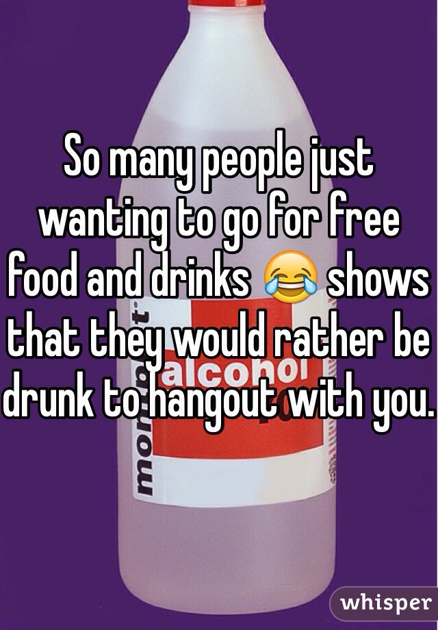 So many people just wanting to go for free food and drinks 😂 shows that they would rather be drunk to hangout with you.