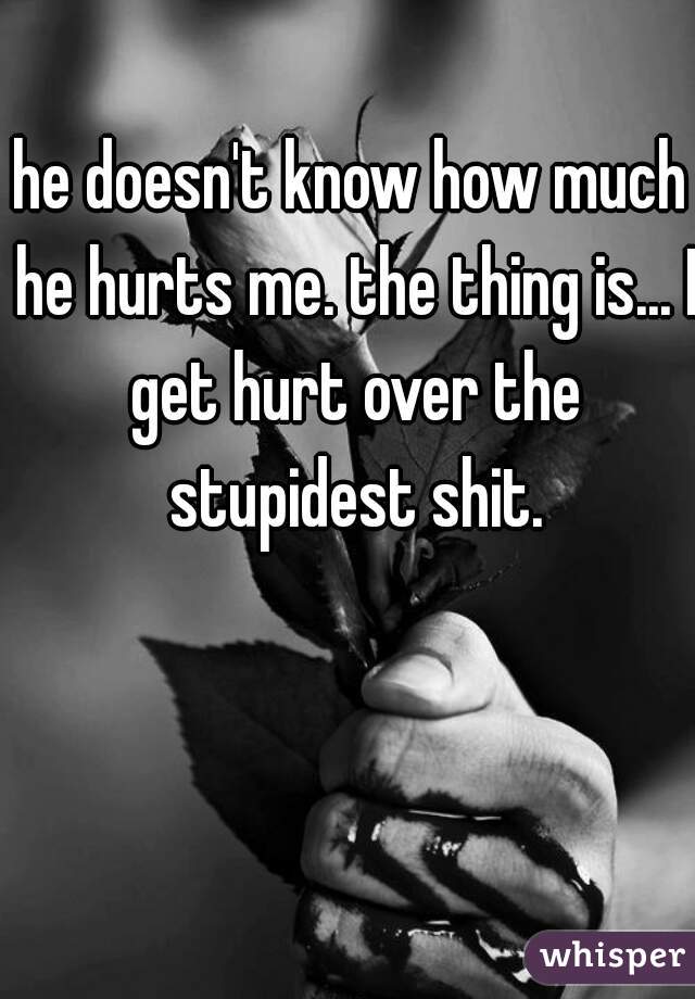 he doesn't know how much he hurts me. the thing is... I get hurt over the stupidest shit.