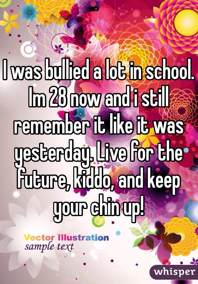 I was bullied a lot in school. Im 28 now and i still remember it like it was yesterday. Live for the future, kiddo, and keep your chin up! 