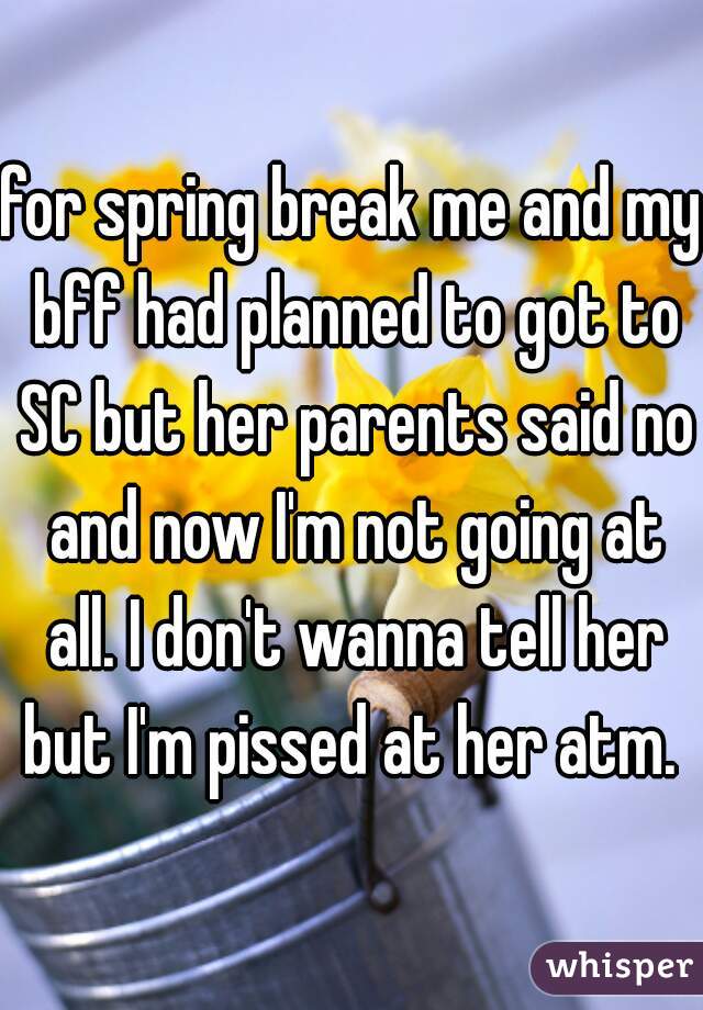 for spring break me and my bff had planned to got to SC but her parents said no and now I'm not going at all. I don't wanna tell her but I'm pissed at her atm. 