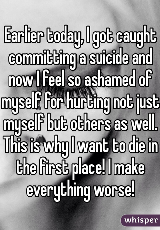 Earlier today, I got caught committing a suicide and now I feel so ashamed of myself for hurting not just myself but others as well. This is why I want to die in the first place! I make everything worse!  
