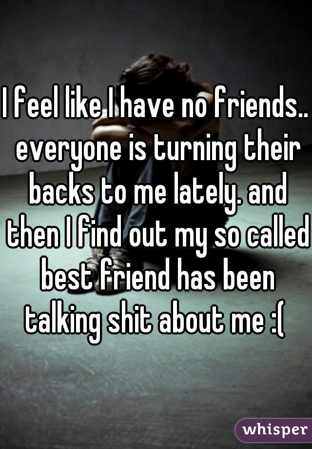 I feel like I have no friends.. everyone is turning their backs to me lately. and then I find out my so called best friend has been talking shit about me :( 