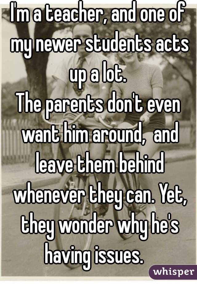 I'm a teacher, and one of my newer students acts up a lot. 
The parents don't even want him around,  and leave them behind whenever they can. Yet, they wonder why he's having issues.   