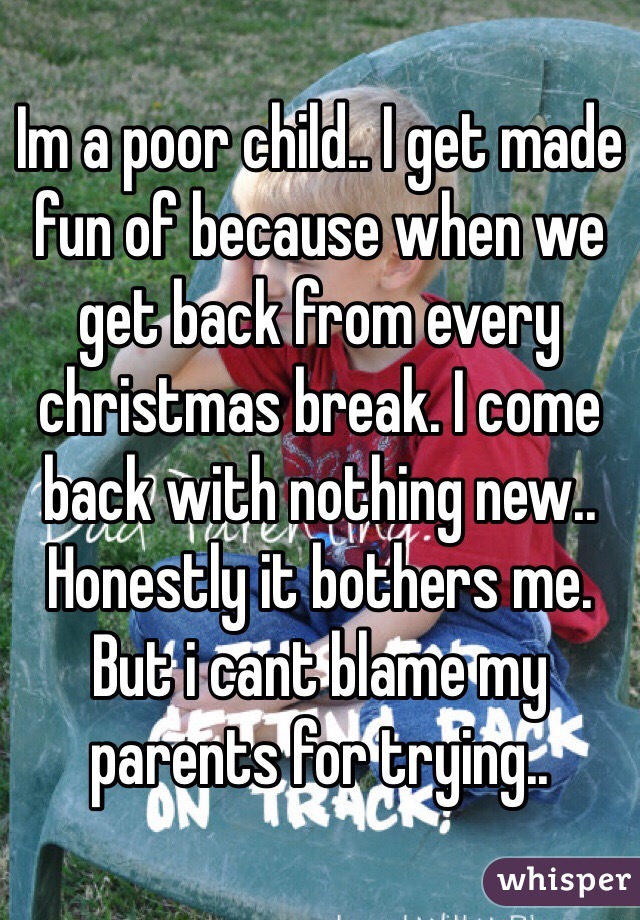 Im a poor child.. I get made fun of because when we get back from every christmas break. I come back with nothing new.. Honestly it bothers me. But i cant blame my parents for trying.. 