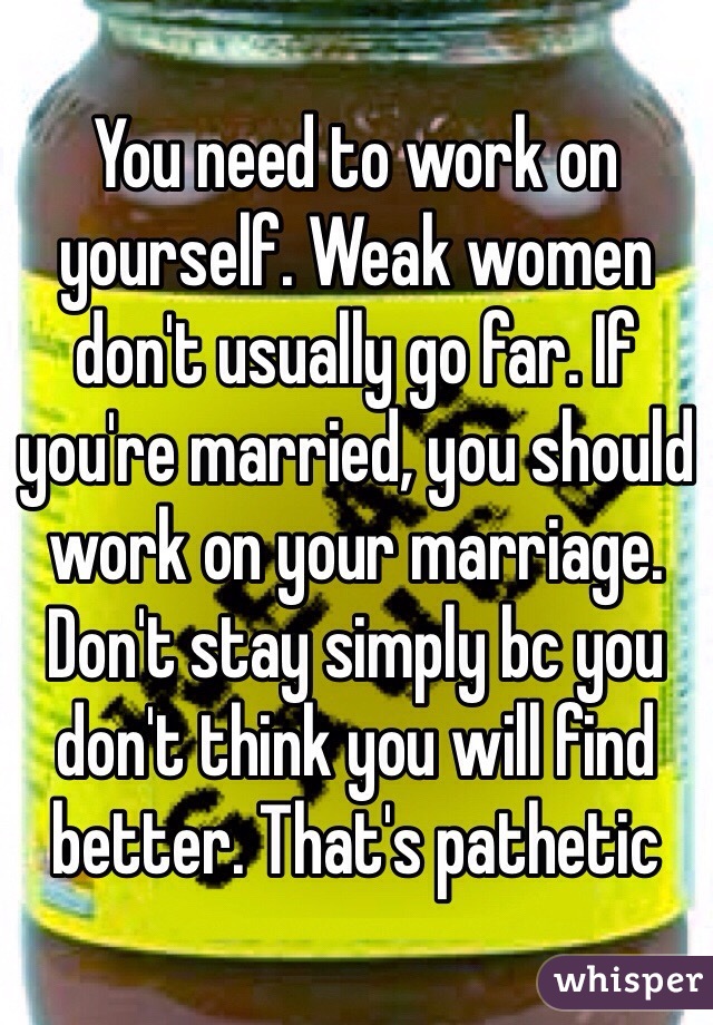 You need to work on yourself. Weak women don't usually go far. If you're married, you should work on your marriage. Don't stay simply bc you don't think you will find better. That's pathetic 
