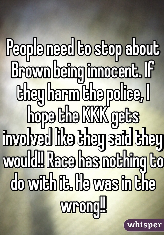 People need to stop about Brown being innocent. If they harm the police, I hope the KKK gets involved like they said they would!! Race has nothing to do with it. He was in the wrong!!