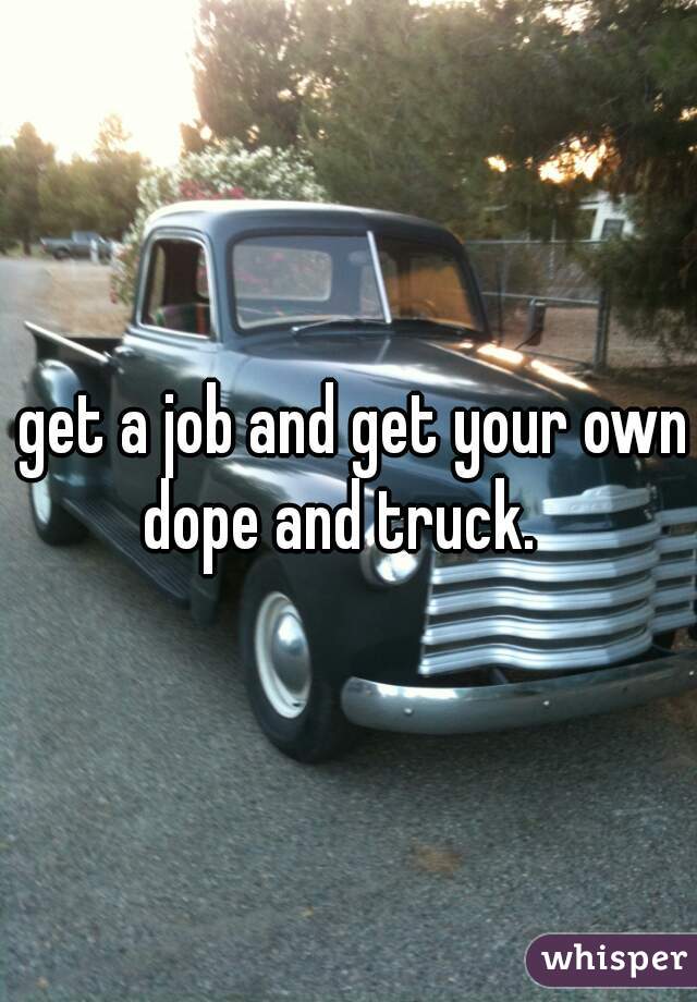  get a job and get your own dope and truck.  