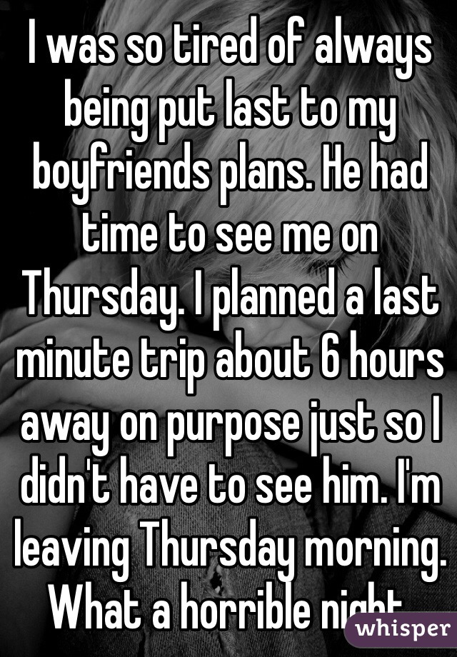 I was so tired of always being put last to my boyfriends plans. He had time to see me on Thursday. I planned a last minute trip about 6 hours away on purpose just so I didn't have to see him. I'm leaving Thursday morning. 
What a horrible night. 