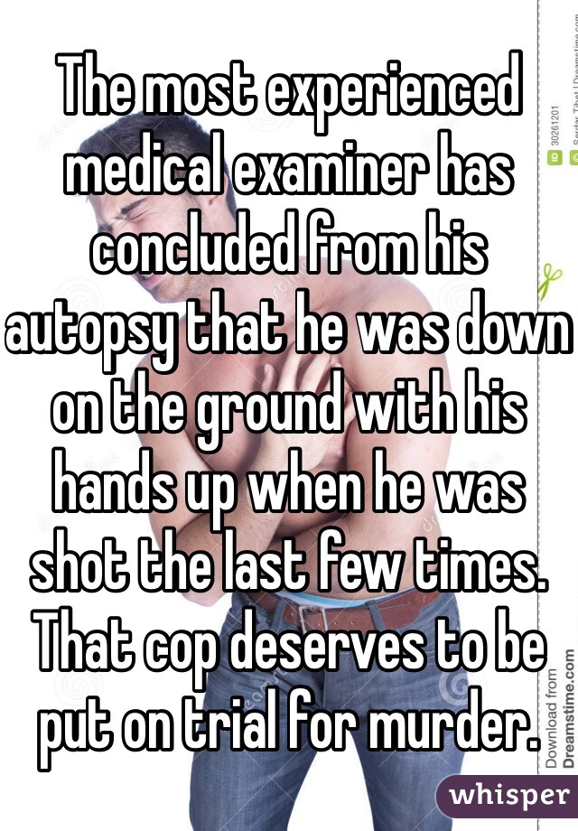 The most experienced medical examiner has concluded from his autopsy that he was down on the ground with his hands up when he was shot the last few times. That cop deserves to be put on trial for murder. 