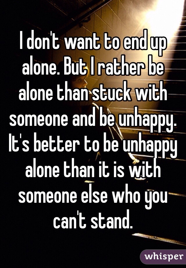 I don't want to end up alone. But I rather be alone than stuck with someone and be unhappy. It's better to be unhappy alone than it is with someone else who you can't stand. 