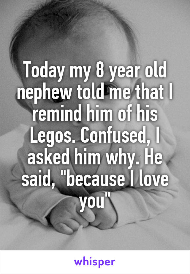 Today my 8 year old nephew told me that I remind him of his Legos. Confused, I asked him why. He said, "because I love you"
