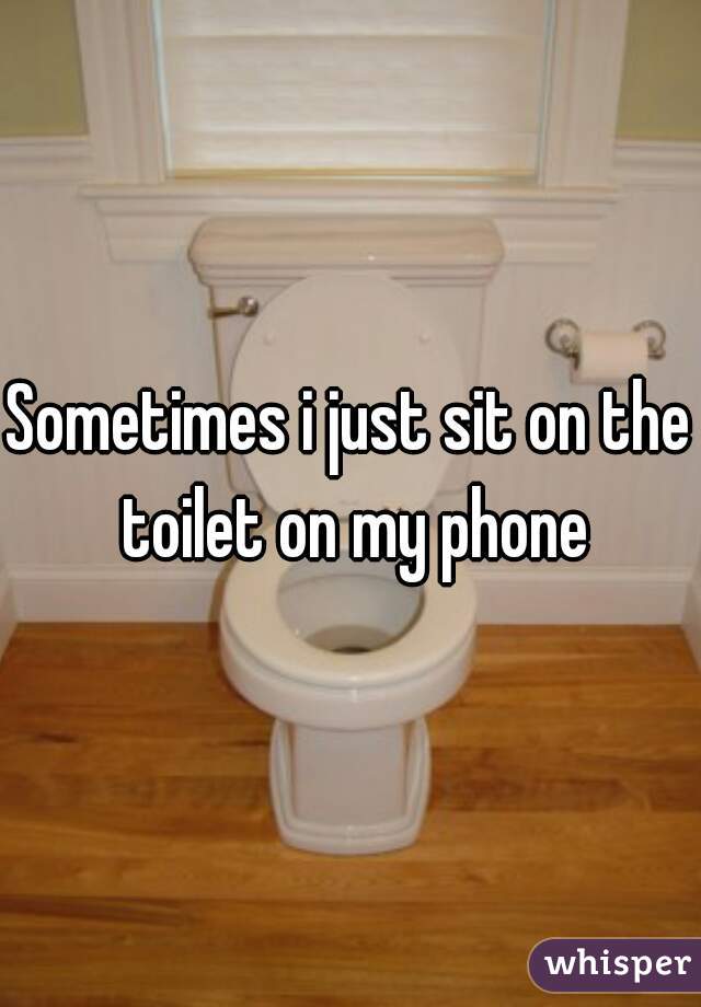 Sometimes i just sit on the toilet on my phone